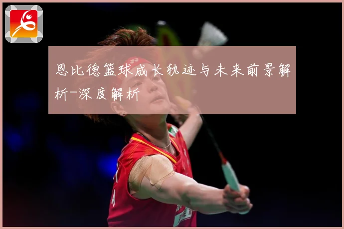 恩比德篮球成长轨迹与未来前景解析-深度解析