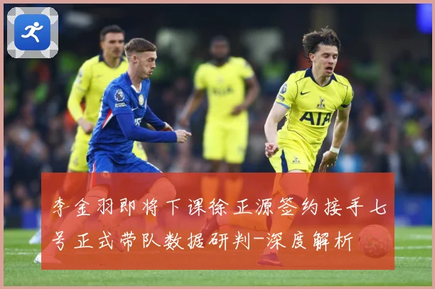 李金羽即将下课徐正源签约接手七号正式带队数据研判-深度解析