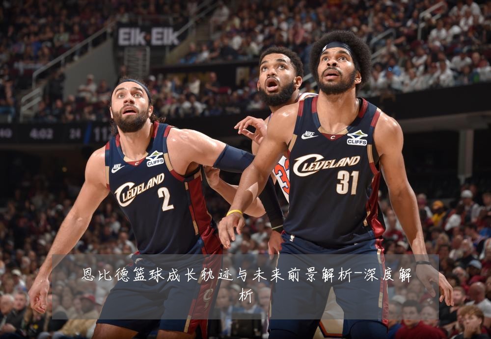 恩比德篮球成长轨迹与未来前景解析-深度解析
